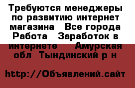 Требуются менеджеры по развитию интернет-магазина - Все города Работа » Заработок в интернете   . Амурская обл.,Тындинский р-н